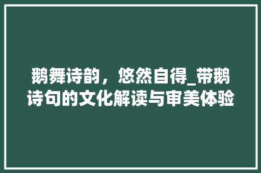 鹅舞诗韵，悠然自得_带鹅诗句的文化解读与审美体验