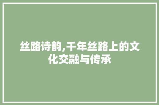 丝路诗韵,千年丝路上的文化交融与传承