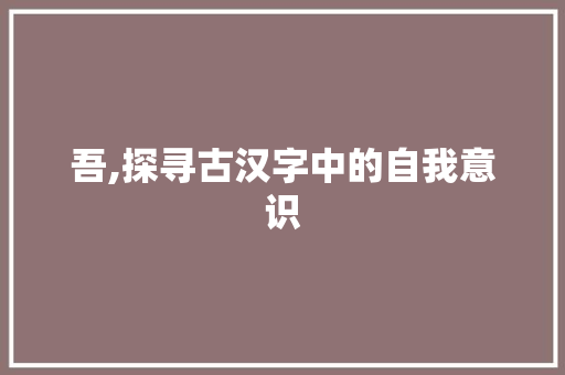 吾,探寻古汉字中的自我意识