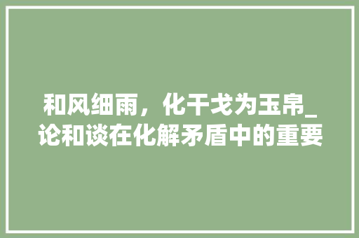 和风细雨，化干戈为玉帛_论和谈在化解矛盾中的重要作用