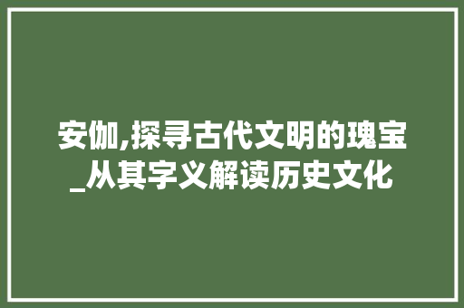 安伽,探寻古代文明的瑰宝_从其字义解读历史文化