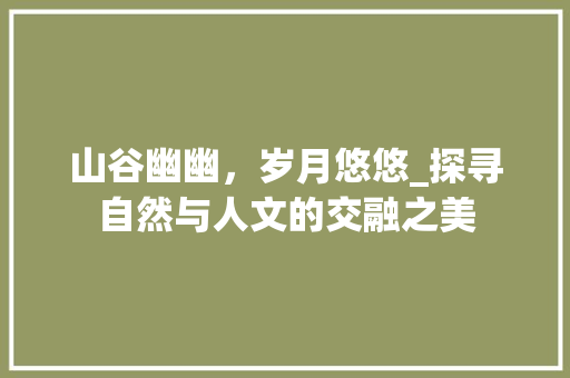 山谷幽幽，岁月悠悠_探寻自然与人文的交融之美