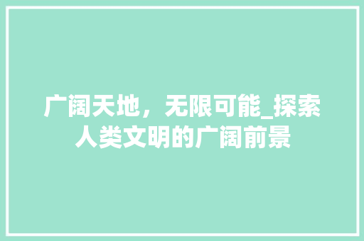 广阔天地，无限可能_探索人类文明的广阔前景