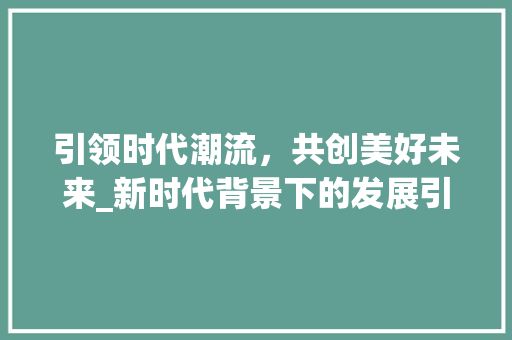 引领时代潮流，共创美好未来_新时代背景下的发展引领之路