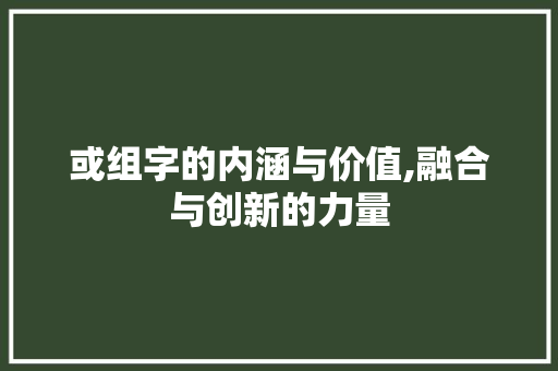 或组字的内涵与价值,融合与创新的力量