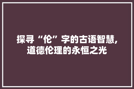 探寻“伦”字的古语智慧,道德伦理的永恒之光