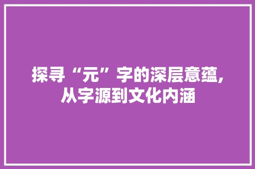 探寻“元”字的深层意蕴,从字源到文化内涵