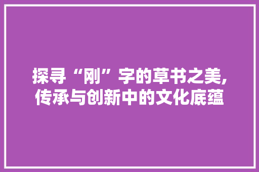 探寻“刚”字的草书之美,传承与创新中的文化底蕴