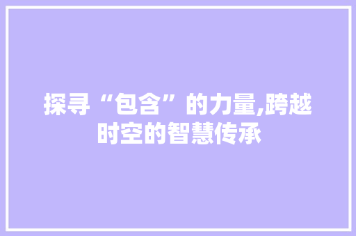 探寻“包含”的力量,跨越时空的智慧传承 商业文稿