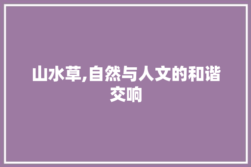 山水草,自然与人文的和谐交响 工作报告