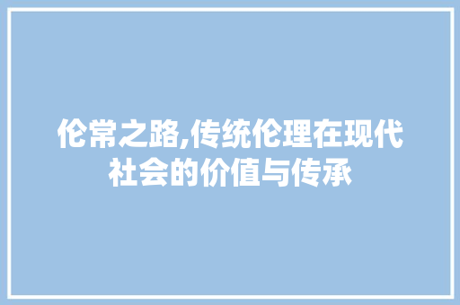 伦常之路,传统伦理在现代社会的价值与传承