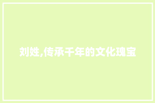 刘姓,传承千年的文化瑰宝 商业文稿