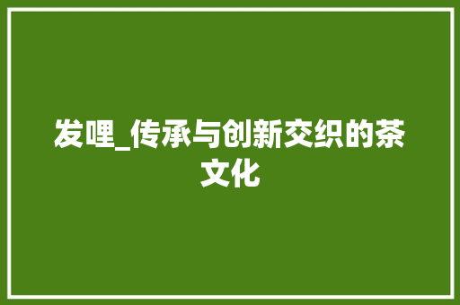 发哩_传承与创新交织的茶文化