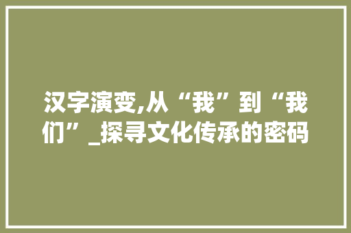 汉字演变,从“我”到“我们”_探寻文化传承的密码 工作总结