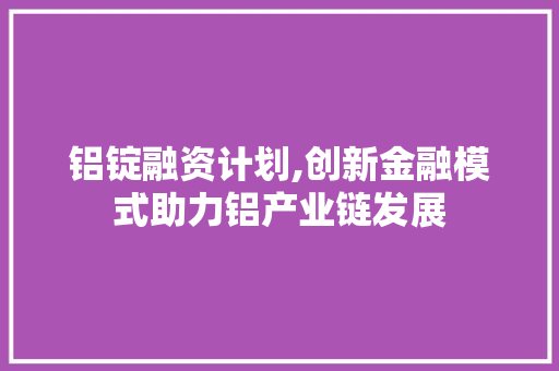 铝锭融资计划,创新金融模式助力铝产业链发展