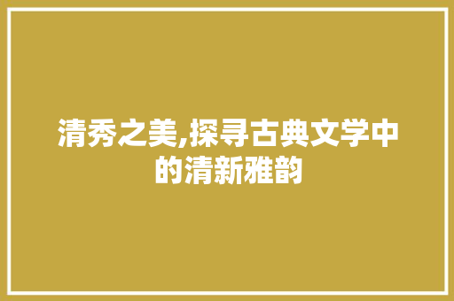 清秀之美,探寻古典文学中的清新雅韵