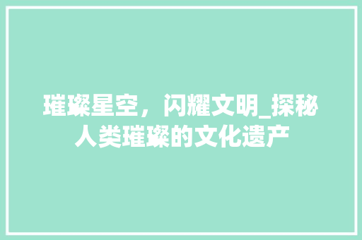 璀璨星空，闪耀文明_探秘人类璀璨的文化遗产