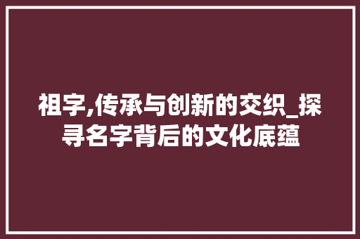 祖字,传承与创新的交织_探寻名字背后的文化底蕴