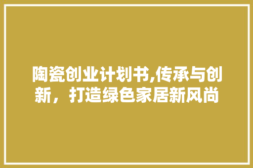 陶瓷创业计划书,传承与创新，打造绿色家居新风尚