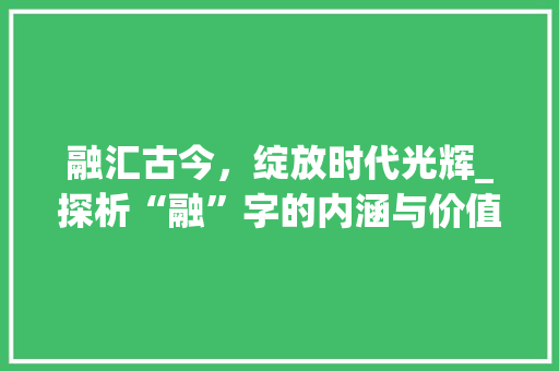 融汇古今，绽放时代光辉_探析“融”字的内涵与价值