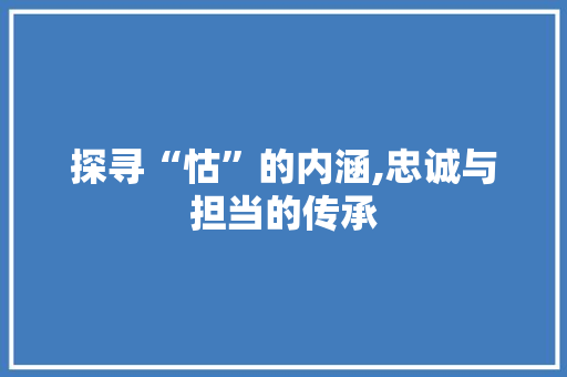 探寻“怙”的内涵,忠诚与担当的传承