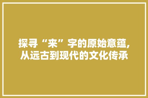 探寻“来”字的原始意蕴,从远古到现代的文化传承 生活随笔