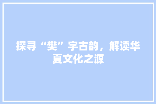 探寻“樊”字古韵，解读华夏文化之源 生活感悟