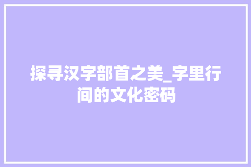 探寻汉字部首之美_字里行间的文化密码 工作报告