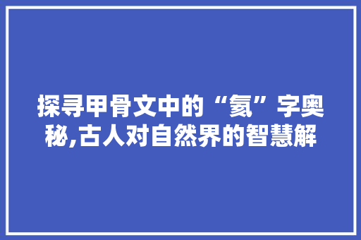探寻甲骨文中的“氦”字奥秘,古人对自然界的智慧解读 特写稿