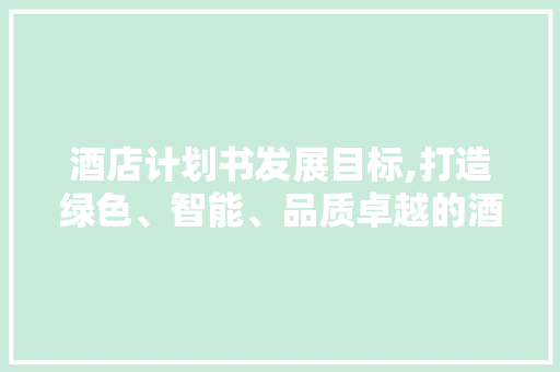 酒店计划书发展目标,打造绿色、智能、品质卓越的酒店品牌