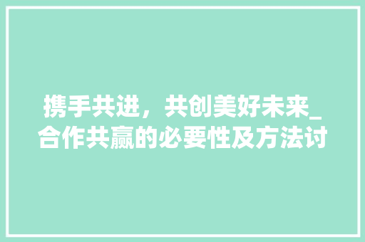 携手共进，共创美好未来_合作共赢的必要性及方法讨论