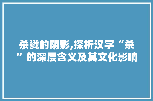 杀戮的阴影,探析汉字“杀”的深层含义及其文化影响