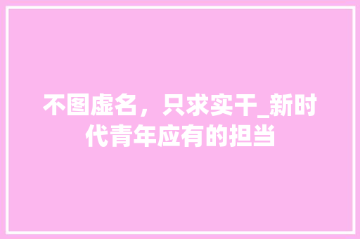 不图虚名，只求实干_新时代青年应有的担当 采访稿