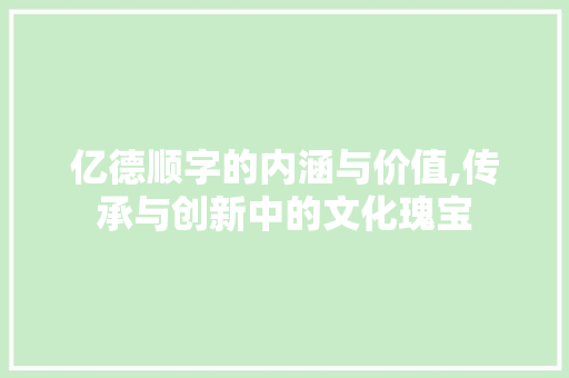亿德顺字的内涵与价值,传承与创新中的文化瑰宝 工作报告