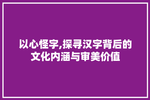 以心怪字,探寻汉字背后的文化内涵与审美价值