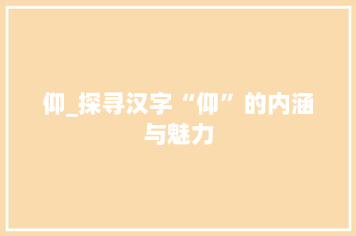 仰_探寻汉字“仰”的内涵与魅力 工作报告