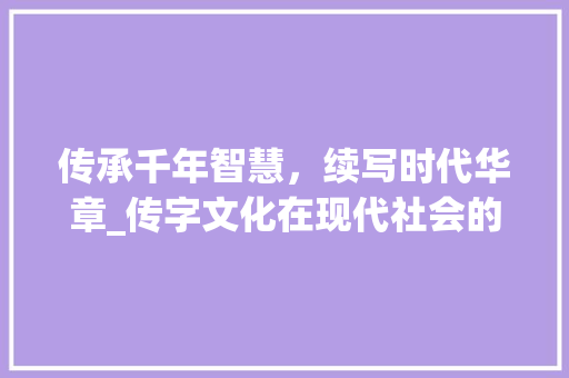 传承千年智慧，续写时代华章_传字文化在现代社会的价值与意义