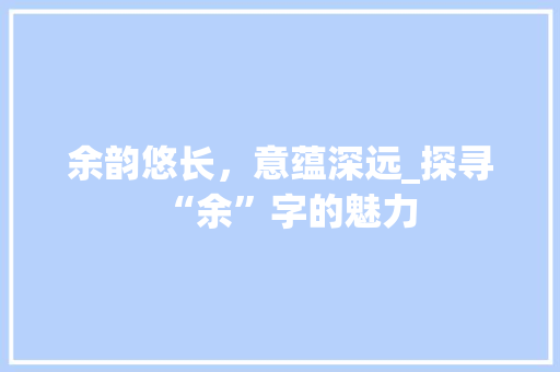 余韵悠长，意蕴深远_探寻“余”字的魅力