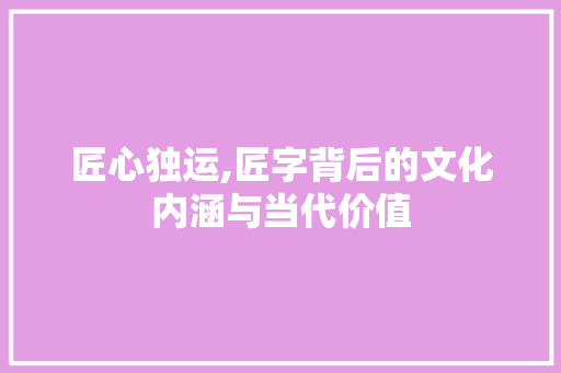 匠心独运,匠字背后的文化内涵与当代价值