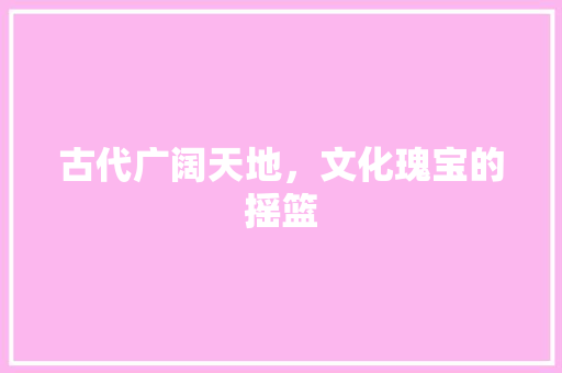 古代广阔天地，文化瑰宝的摇篮