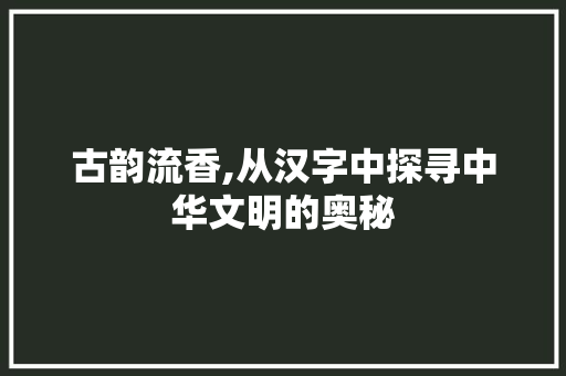 古韵流香,从汉字中探寻中华文明的奥秘