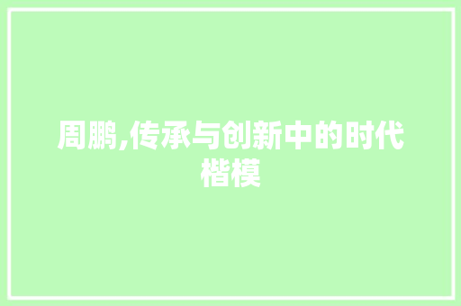 周鹏,传承与创新中的时代楷模 特写稿