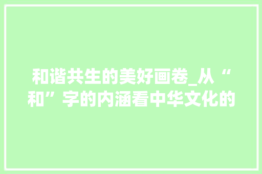 和谐共生的美好画卷_从“和”字的内涵看中华文化的独特魅力