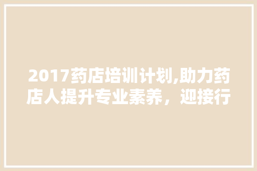 2017药店培训计划,助力药店人提升专业素养，迎接行业新挑战