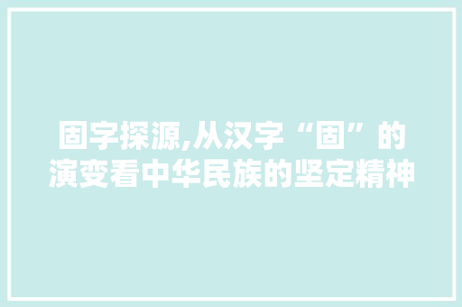 固字探源,从汉字“固”的演变看中华民族的坚定精神 采访稿