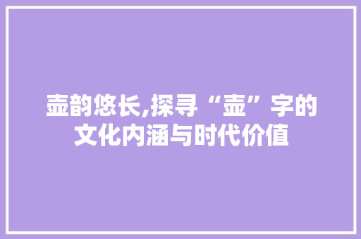 壶韵悠长,探寻“壶”字的文化内涵与时代价值
