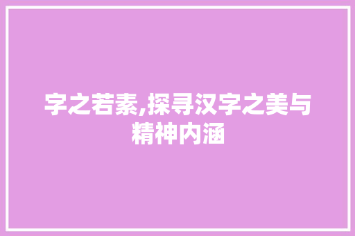 字之若素,探寻汉字之美与精神内涵