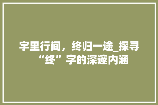字里行间，终归一途_探寻“终”字的深邃内涵