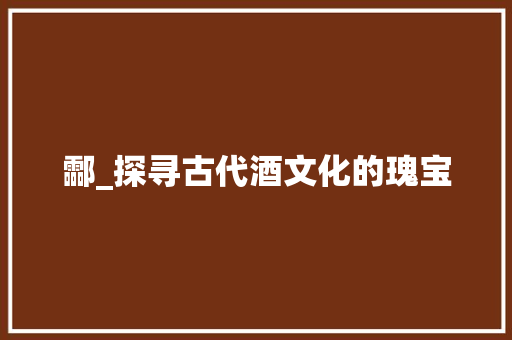 酃_探寻古代酒文化的瑰宝