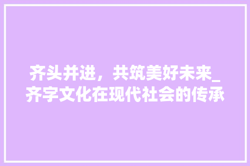 齐头并进，共筑美好未来_齐字文化在现代社会的传承与发展